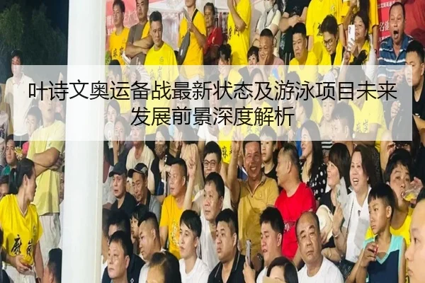 叶诗文奥运备战最新状态及游泳项目未来发展前景深度解析